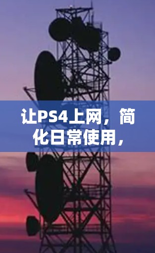 让PS4上网,简化日常使用,提升娱乐体验 让PS4上网,简化日常使用,提升娱乐体验