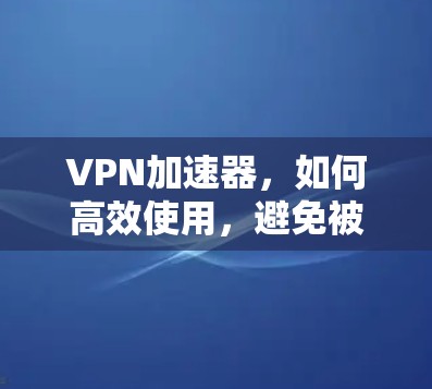 VPN加速器,如何高效使用,避免被误解