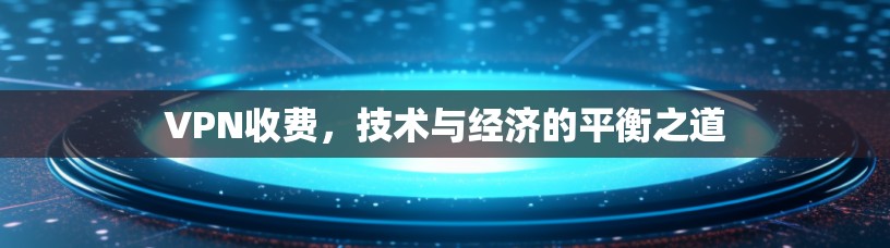 VPN收费,技术与经济的平衡之道