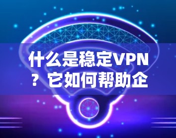 什么是稳定VPN?它如何帮助企业保障数据安全?