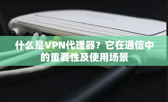 什么是VPN代理器?它在通信中的重要性及使用场景
