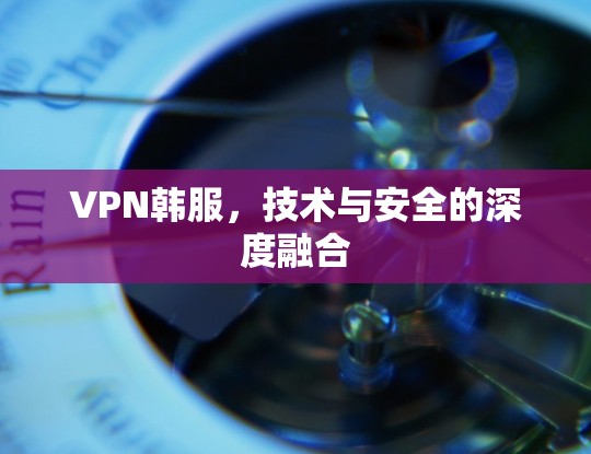VPN韩服,技术与安全的深度融合