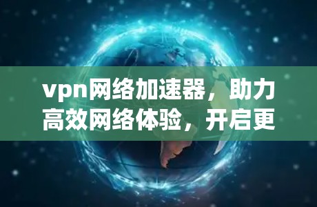 vpn网络加速器,助力高效网络体验,开启更便捷的网络生活