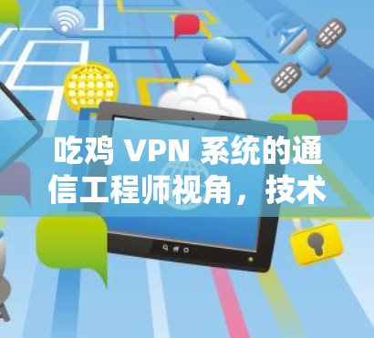 吃鸡 VPN 系统的通信工程师视角,技术与用户体验的完美融合