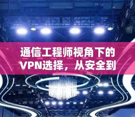 通信工程师视角下的VPN选择,从安全到效率的平衡