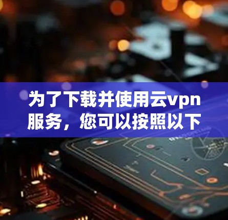 为了下载并使用云vpn服务，您可以按照以下步骤进行