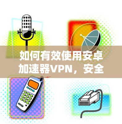 如何有效使用安卓加速器VPN,安全与效率的平衡