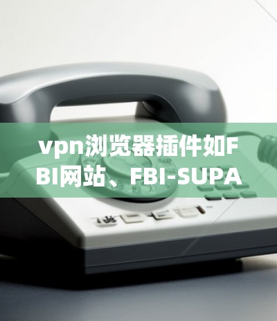 vpn浏览器插件如FBI网站、FBI-SUPA、FBI-IT和FBI-TLS，旨在增强VPN环境的访问和保护功能。以下是它们的主要特点和使用方法的总结