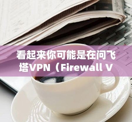 看起来你可能是在问飞塔VPN（Firewall VPN）这是一个由飞塔（Fire tower）组成的VPN系统，主要用于隔离和管理网络设备，防止未经授权的访问