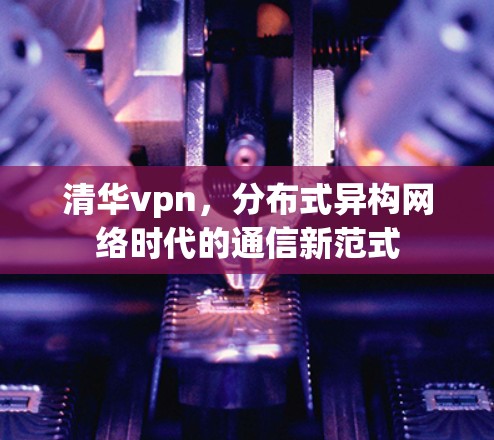 清华vpn,分布式异构网络时代的通信新范式