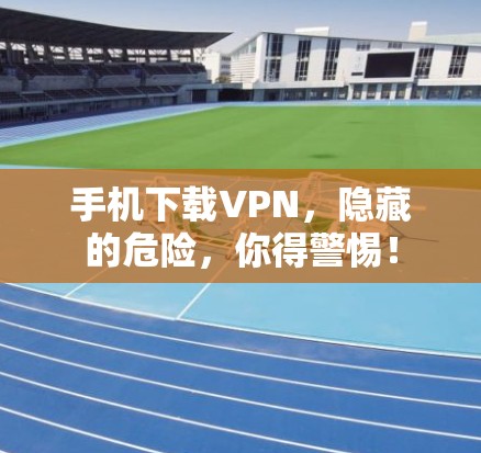 手机下载VPN,隐藏的危险,你得警惕!