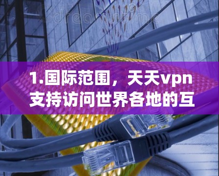 1.国际范围,天天vpn 支持访问世界各地的互联网,包括美国、欧洲、亚洲、非洲等国家