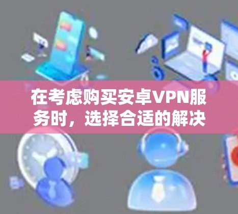 在考虑购买安卓VPN服务时,选择合适的解决方案需要综合考虑多种因素,包括需求、预算、网络环境以及具体的使用场景。以下是对不同服务类型和策略的详细分析