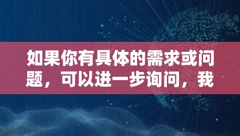 如果你有具体的需求或问题,可以进一步询问,我会尽力提供更详细的解答 如果你有具体的需求或问题,可以进一步询问,我会尽力提供更详细的解答