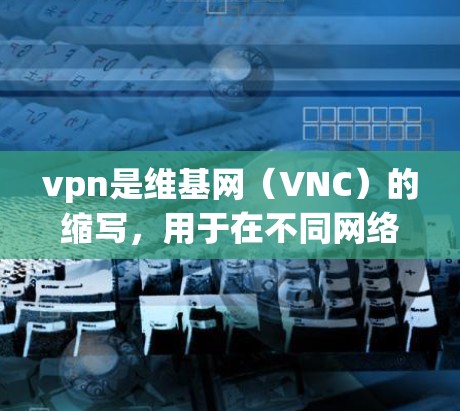vpn是维基网(VNC)的缩写,用于在不同网络之间建立连接。维基网是一种加密的网络连接协议,允许用户在不同网络之间进行视频会议、文件共享等操作 vpn是维基网(VNC)的缩写,用于在不同网络之间建立连接。维基网是一种加密的网络连接协议,允许用户在不同网络之间进行视频会议、文件共享等操作