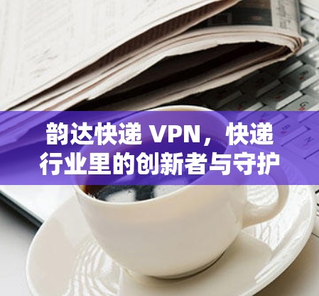 韵达快递 VPN,快递行业里的创新者与守护者