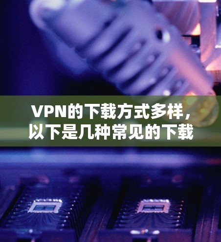 VPN的下载方式多样，以下是几种常见的下载方法和平台