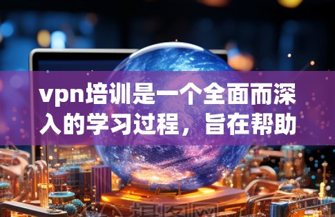 vpn培训是一个全面而深入的学习过程，旨在帮助用户掌握VPN技术的各个方面，包括原理、技术实现、网络安全和设备配置。以下是对该培训课程的详细总结和分析