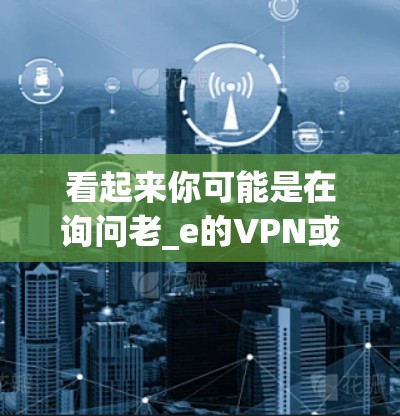 看起来你可能是在询问老_e的VPN或者老_e的VPN（可能是老e的VPN）VPN是一种用于保护用户数据的安全方式，通过使用协议将内部网络与外部网络连接，同时保护数据传输的安全性