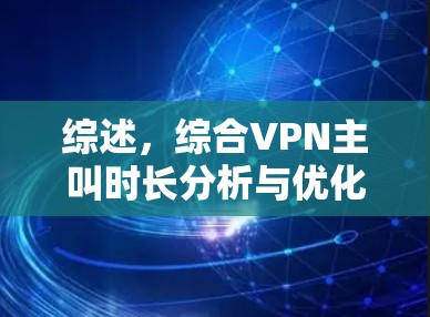 综述,综合VPN主叫时长分析与优化建议