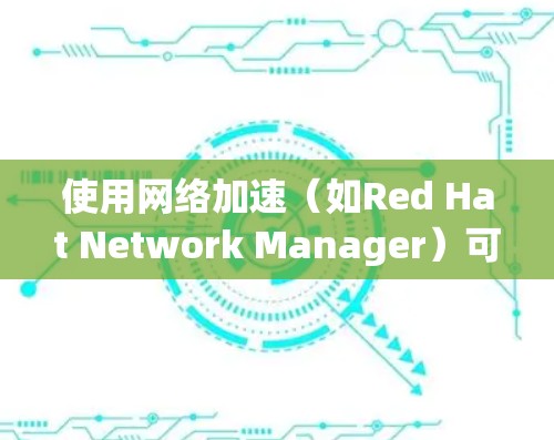 使用网络加速（如Red Hat Network Manager）可以有效地提升网络性能，以下是详细的使用步骤和注意事项