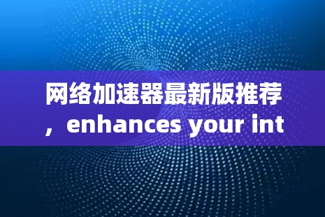 网络加速器最新版推荐，enhances your internet experience with speed and security