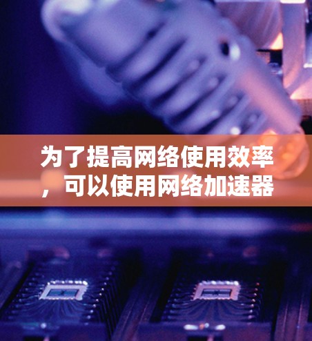 为了提高网络使用效率，可以使用网络加速器。以下是一个结构化的指南，帮助你更好地选择、使用和管理网络加速器