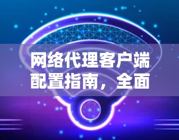 网络代理客户端配置指南，全面覆盖配置细节