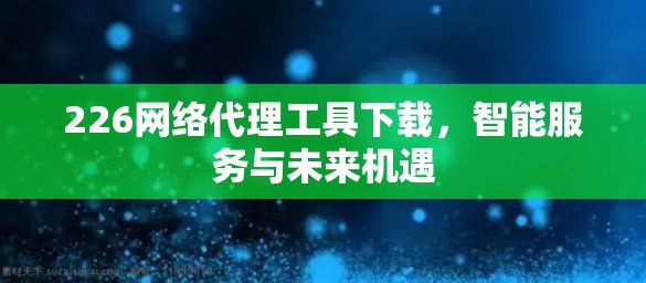 226网络代理工具下载,智能服务与未来机遇 226网络代理工具下载,智能服务与未来机遇
