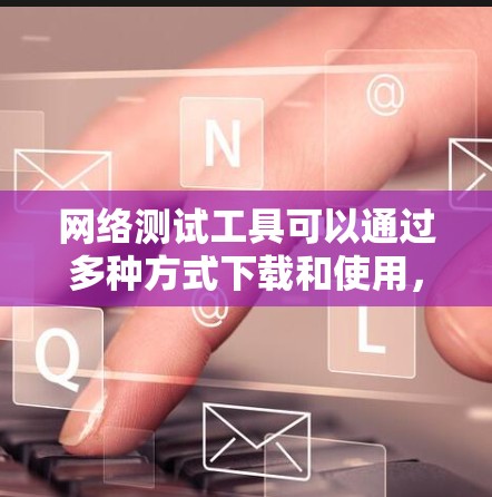 网络测试工具可以通过多种方式下载和使用,以下是详细的步骤指南 网络测试工具可以通过多种方式下载和使用,以下是详细的步骤指南