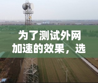 为了测试外网加速的效果，选择合适的工具非常重要，以下是一些推荐的工具及其优势