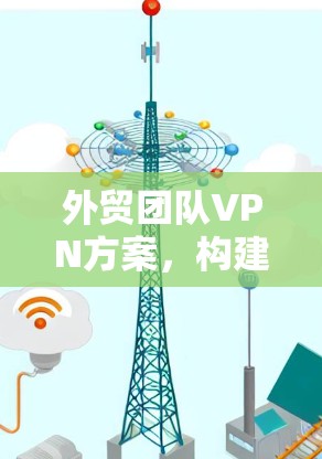 外贸团队VPN方案,构建高效安全的国际运输通道 外贸团队VPN方案,构建高效安全的国际运输通道
