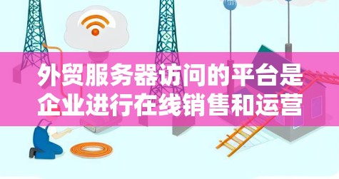 外贸服务器访问的平台是企业进行在线销售和运营时常用的工具，以下是几个主要平台及其特点