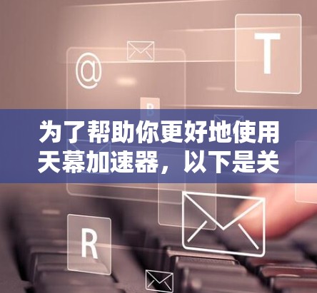 为了帮助你更好地使用天幕加速器，以下是关于天幕加速器的最新版本的一些实用信息和建议