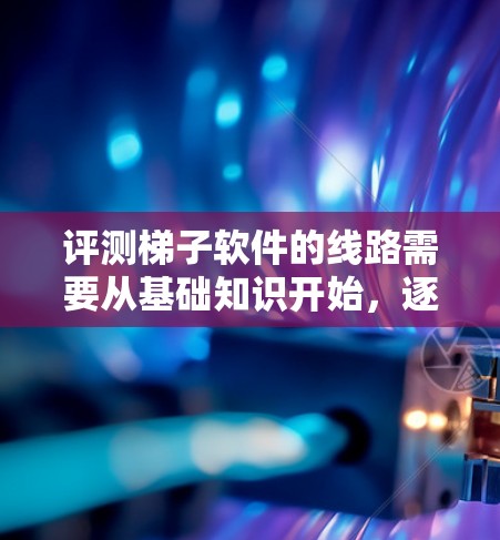 评测梯子软件的线路需要从基础知识开始，逐步深入到安装、连接方式和连接器的区别，以及维护和保养中的注意事项。以下是详细的步骤和建议