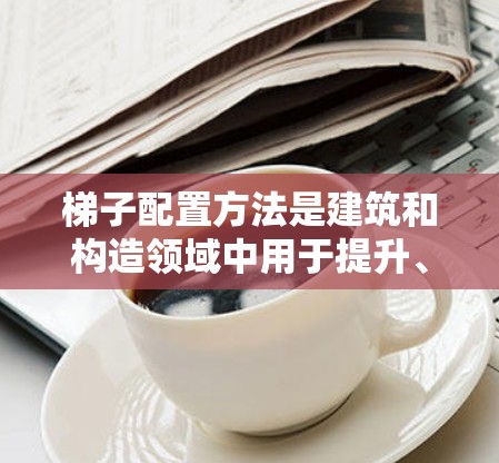 梯子配置方法是建筑和构造领域中用于提升、降低或调整结构的重要技术，尤其在高处或有安全限制的环境。以下是对其详细分析