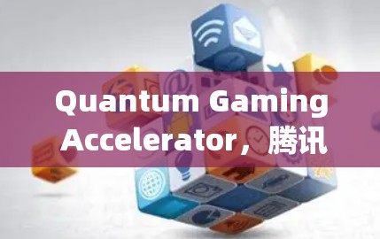 Quantum Gaming Accelerator，腾讯在海外游戏加速领域的崛起与机遇