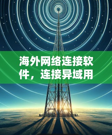 海外网络连接软件，连接异域用户的最佳选择