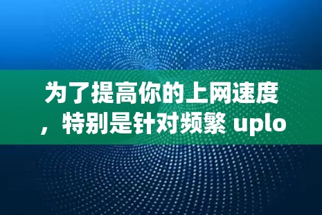 为了提高你的上网速度,特别是针对频繁 upload 和 download 的情况,以下是一些实用的方法和工具建议 为了提高你的上网速度,特别是针对频繁 upload 和 download 的情况,以下是一些实用的方法和工具建议