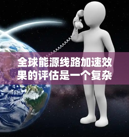 全球能源线路加速效果的评估是一个复杂而多因素的课题,涉及全球能源结构、技术进步、政策支持、基础设施建设、环境影响等多个方面。以下是一些可能的评估框架和方法,可以用于评估全球能源线路加速效果的真实程度 全球能源线路加速效果的评估是一个复杂而多因素的课题,涉及全球能源结构、技术进步、政策支持、基础设施建设、环境影响等多个方面。以下是一些可能的评估框架和方法,可以用于评估全球能源线路加速效果的真实程度