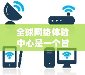 全球网络体验中心是一个旨在为全球用户提供国际化的网络连接平台的系统。以下是对该中心的详细解析