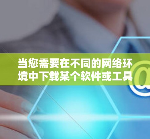 当您需要在不同的网络环境中下载某个软件或工具时，以下是一些通用的解决方案
