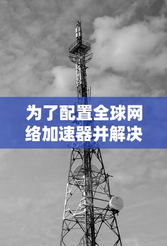 为了配置全球网络加速器并解决网络连接问题，您可以按照以下步骤操作