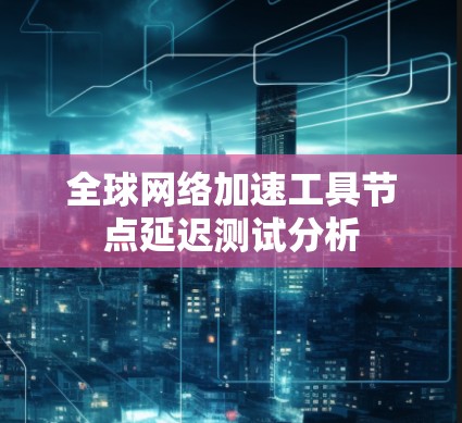 全球网络加速工具节点延迟测试分析 全球网络加速工具节点延迟测试分析