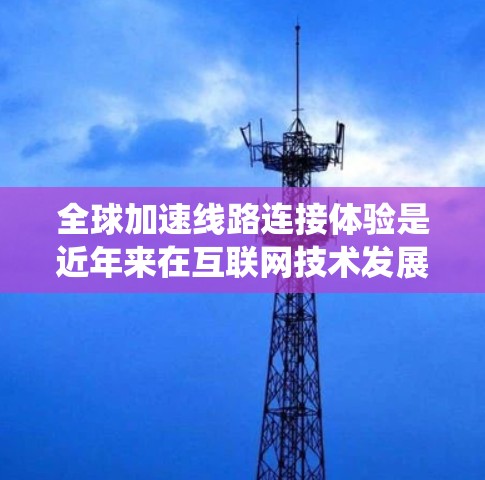 全球加速线路连接体验是近年来在互联网技术发展背景下的一项重要研究方向，涉及数据传输速度的提升、基础设施建设、经济影响以及面临的挑战。以下是对这一主题的系统总结