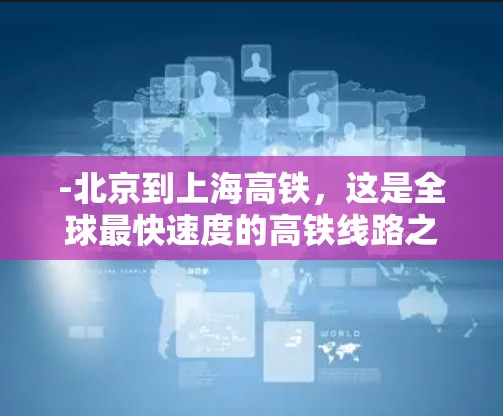 -北京到上海高铁，这是全球最快速度的高铁线路之一，通常被称为第一高铁，速度约为2公里/小时
