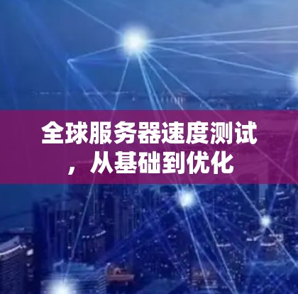 全球服务器速度测试,从基础到优化 全球服务器速度测试,从基础到优化
