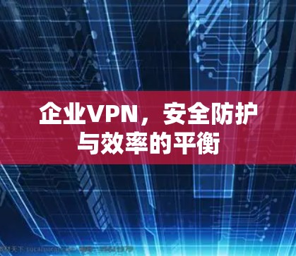 企业VPN,安全防护与效率的平衡 企业VPN,安全防护与效率的平衡