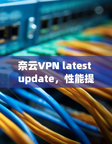 奈云VPN latest update,性能提升、安全加强,用户体验更佳 奈云VPN latest update,性能提升、安全加强,用户体验更佳