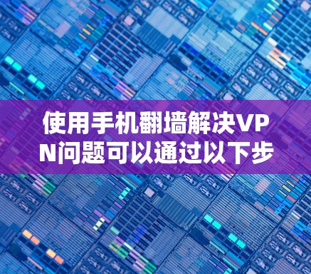 使用手机翻墙解决VPN问题可以通过以下步骤进行